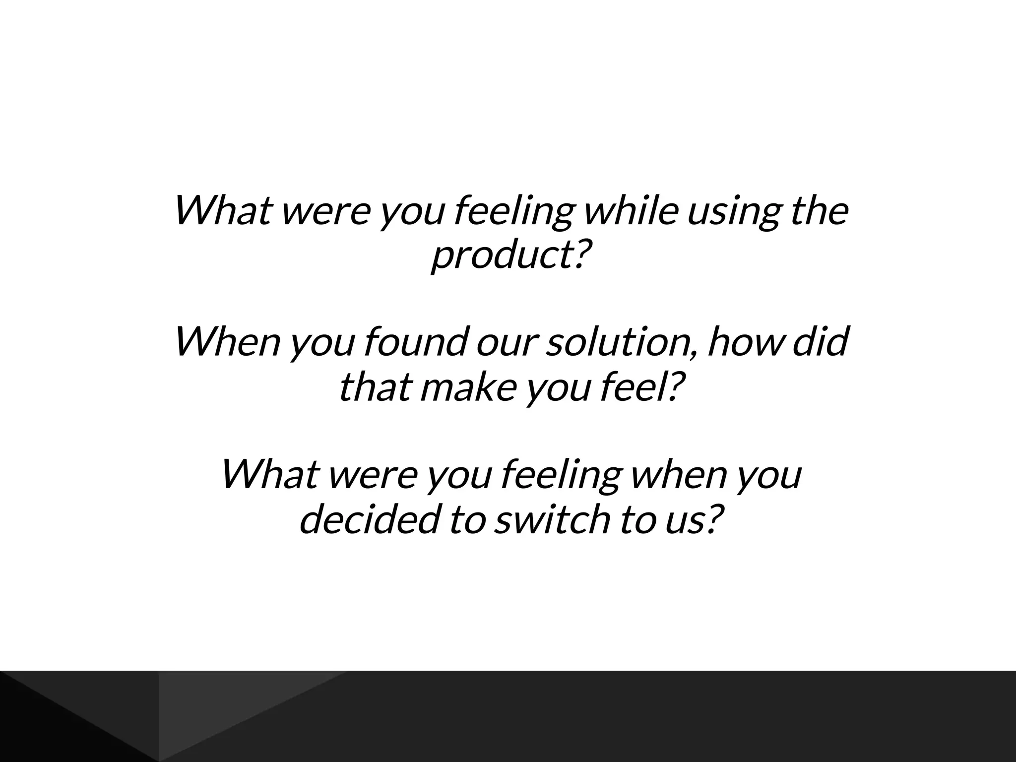 What were you feeling while using the
product?
When you found our solution, how did
that make you feel?
What were you feeling when you
decided to switch to us?
 