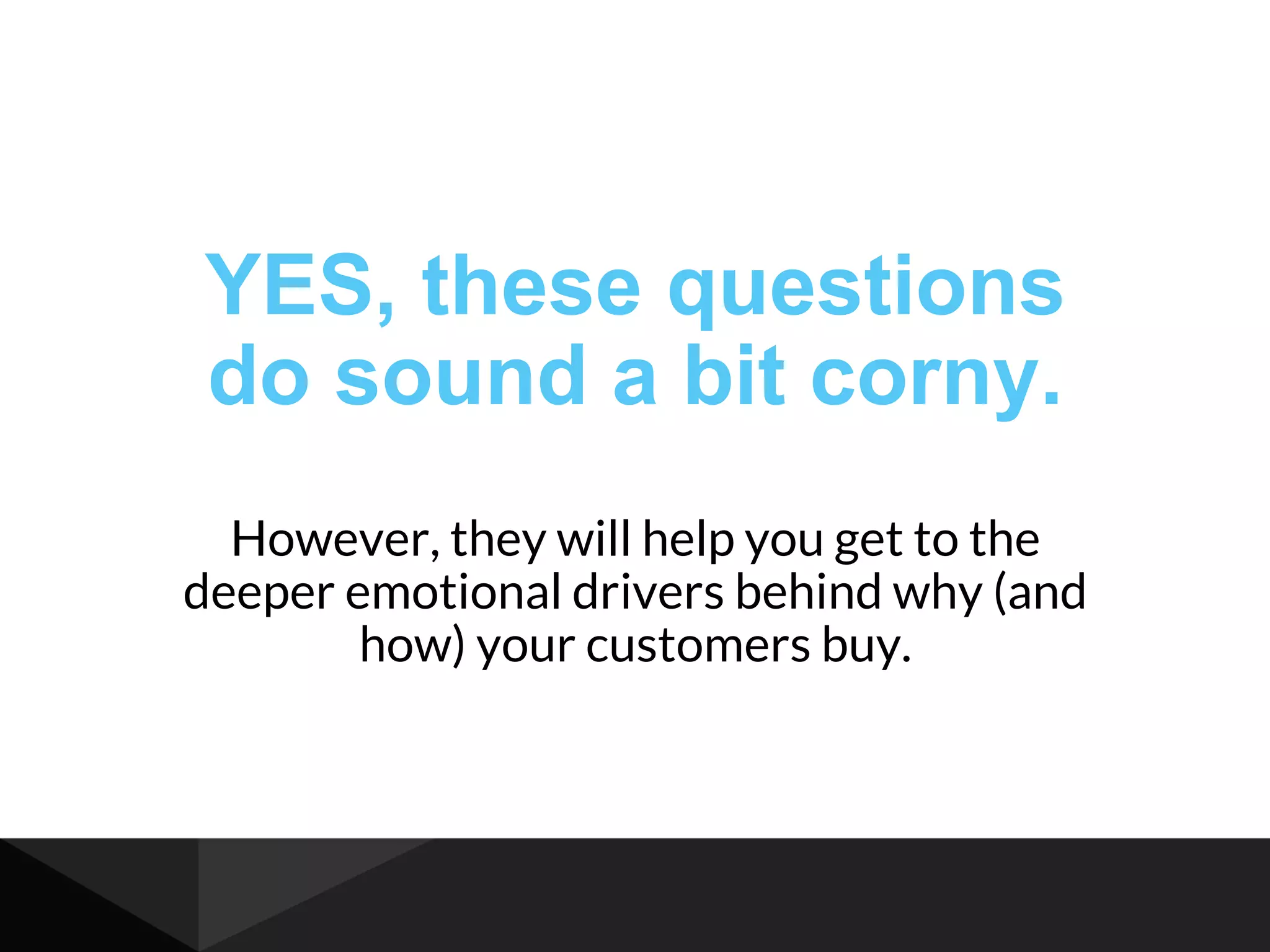 YES, these questions
do sound a bit corny.
However, they will help you get to the
deeper emotional drivers behind why (and
how) your customers buy.
 