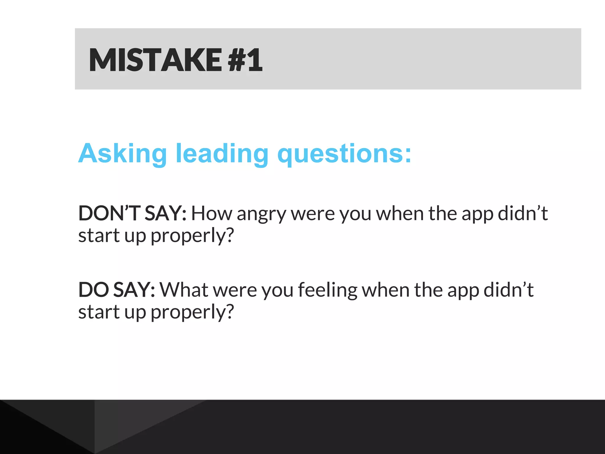 Asking leading questions:
DON’T SAY: How angry were you when the app didn’t
start up properly?
DO SAY: What were you feeling when the app didn’t
start up properly?
MISTAKE #1
 