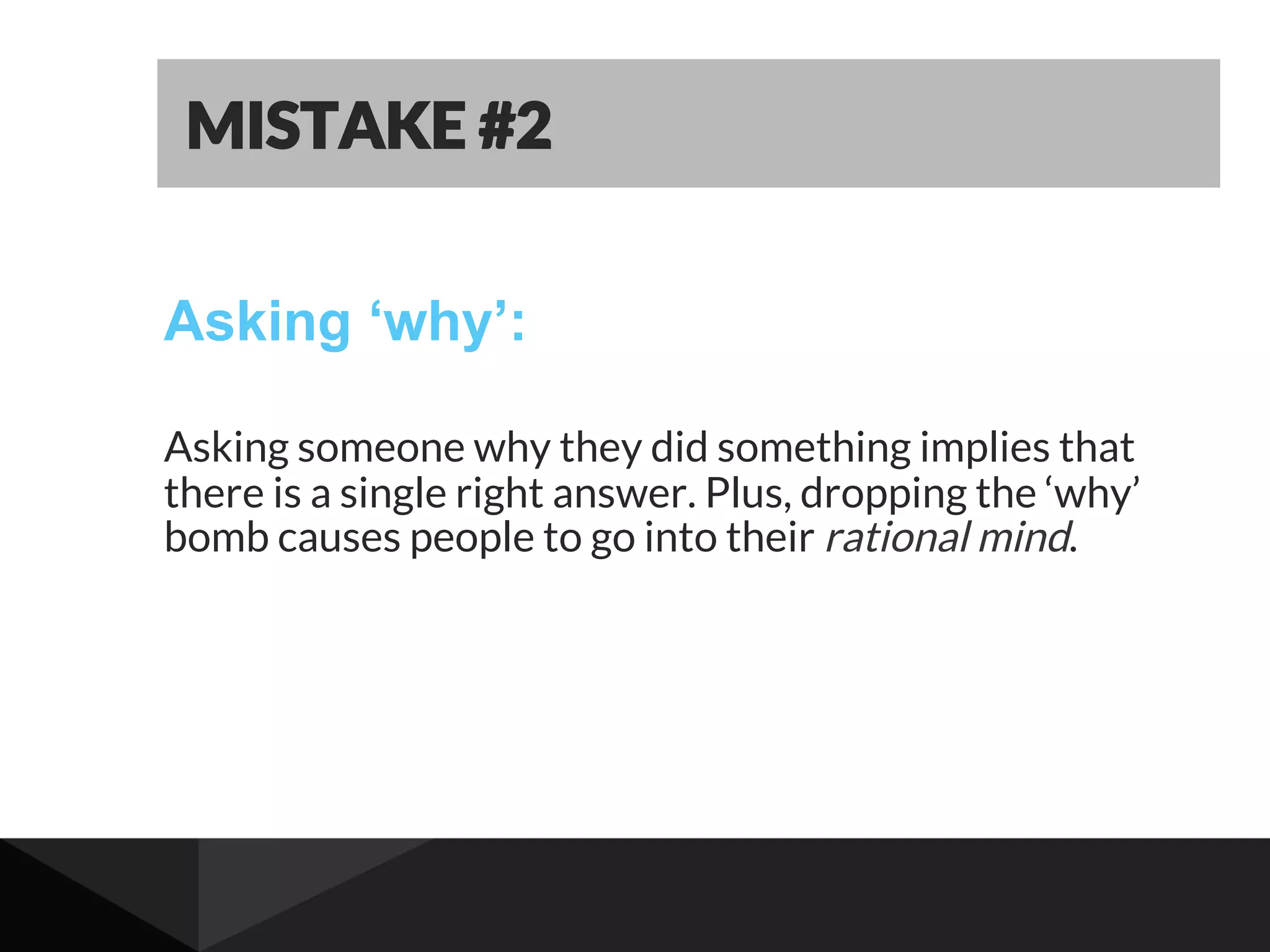 Asking ‘why’:
Asking someone why they did something implies that
there is a single right answer. Plus, dropping the ‘why’
bomb causes people to go into their rational mind.
MISTAKE #2
 