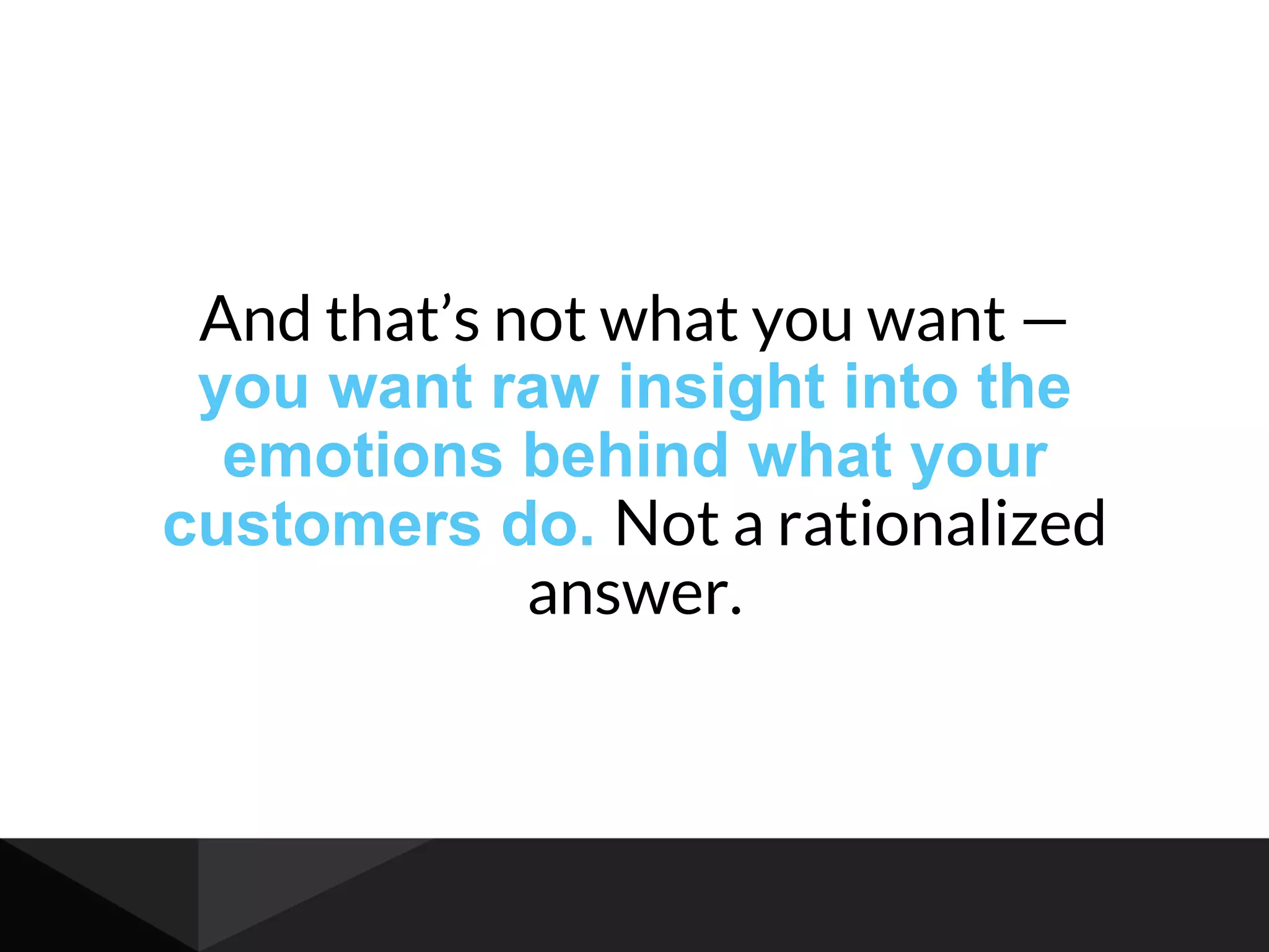 And that’s not what you want —
you want raw insight into the
emotions behind what your
customers do. Not a rationalized
answer.
 