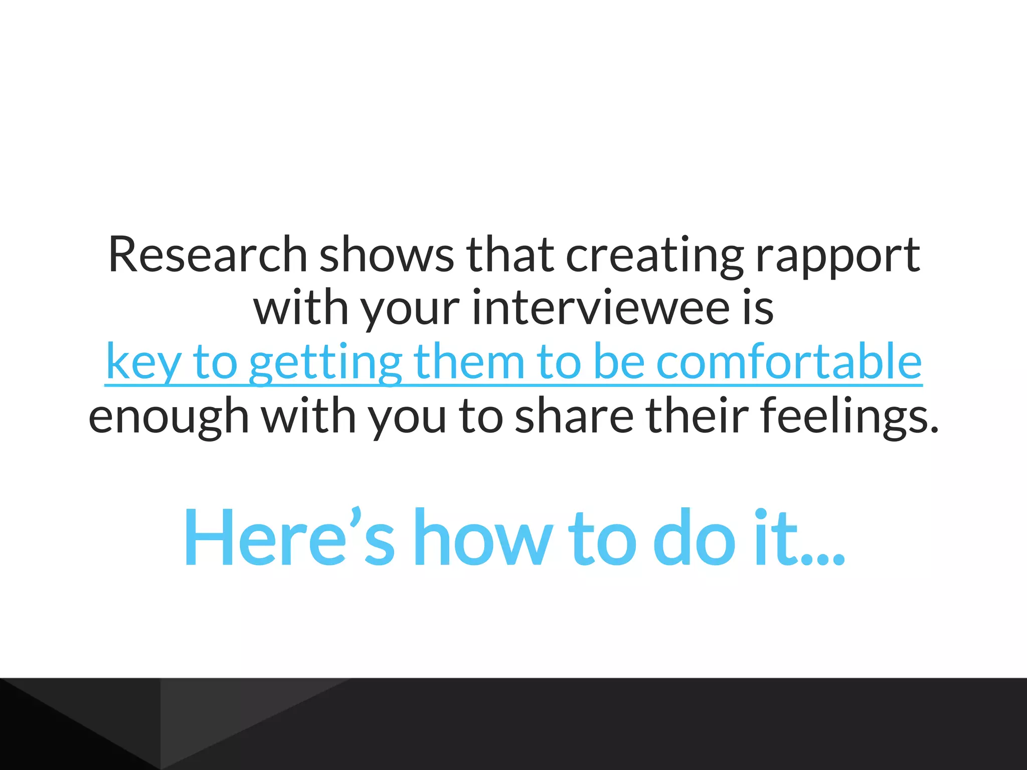 Research shows that creating rapport
with your interviewee is
key to getting them to be comfortable
enough with you to share their feelings.
Here’s how to do it...
 