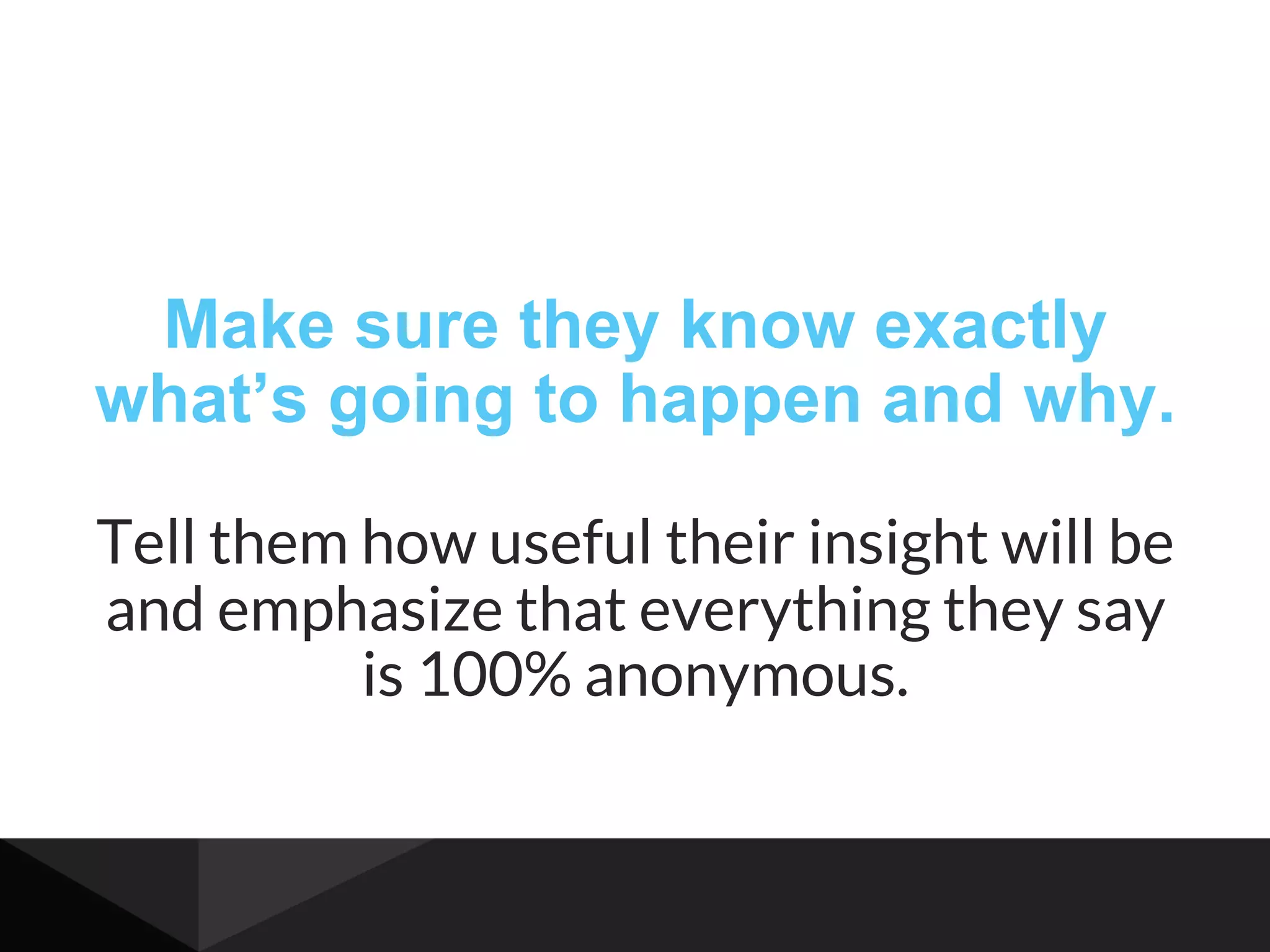 Make sure they know exactly
what’s going to happen and why.
Tell them how useful their insight will be
and emphasize that everything they say
is 100% anonymous.
 