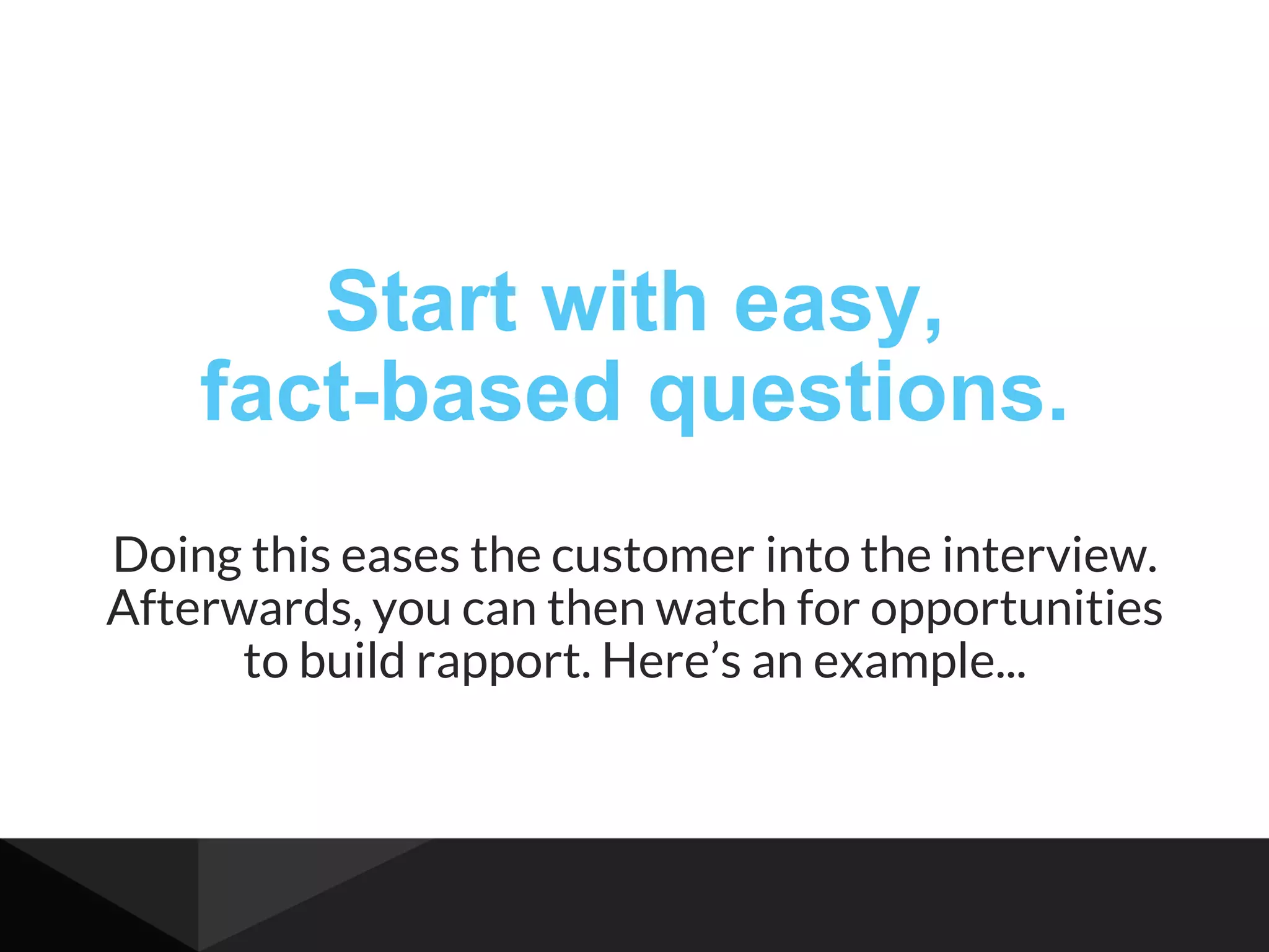 Start with easy,
fact-based questions.
Doing this eases the customer into the interview.
Afterwards, you can then watch for opportunities
to build rapport. Here’s an example...
 