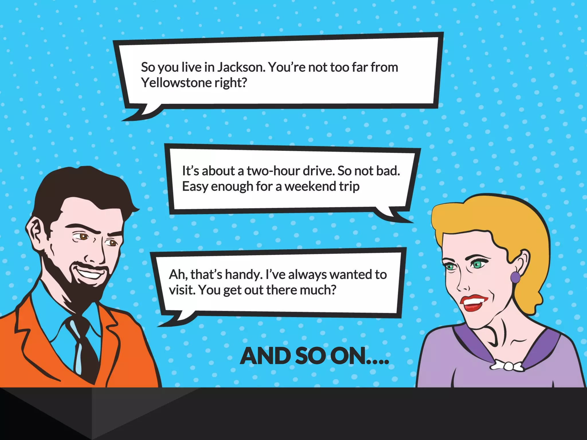 So you live in Jackson. You’re not too far from
Yellowstone right?
It’s about a two-hour drive. So not bad.
Easy enough for a weekend trip
Ah, that’s handy. I’ve always wanted to
visit. You get out there much?
AND SO ON….
 