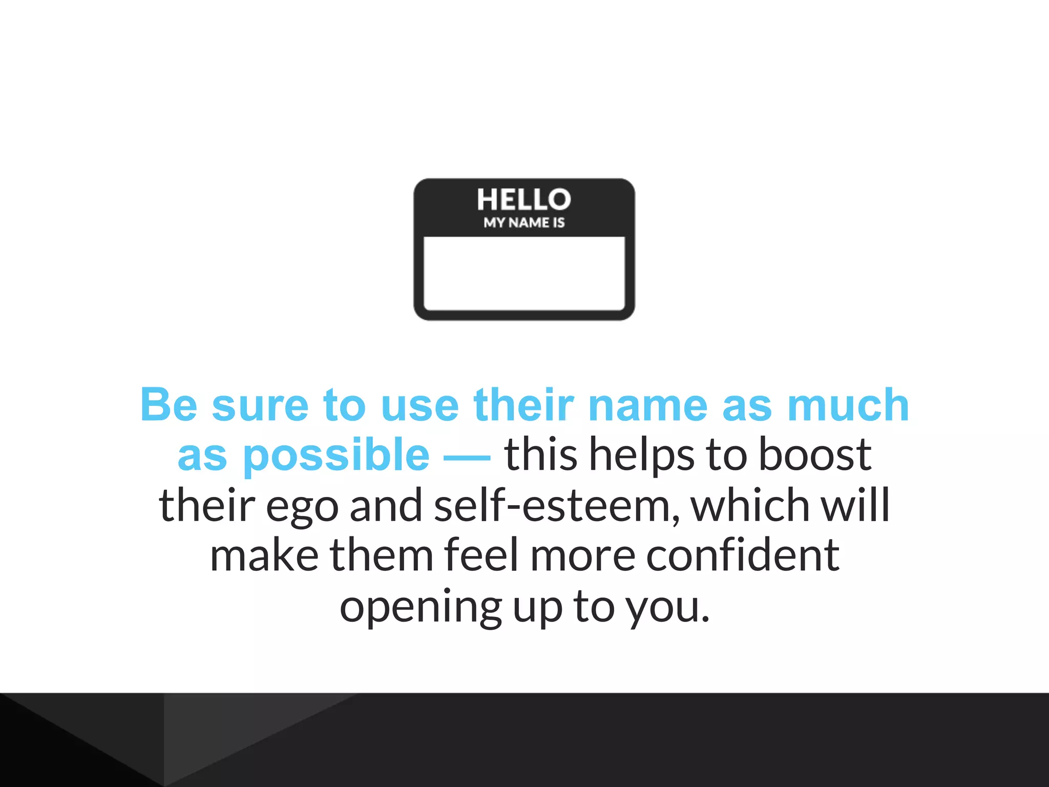 Be sure to use their name as much
as possible — this helps to boost
their ego and self-esteem, which will
make them feel more confident
opening up to you.
 
