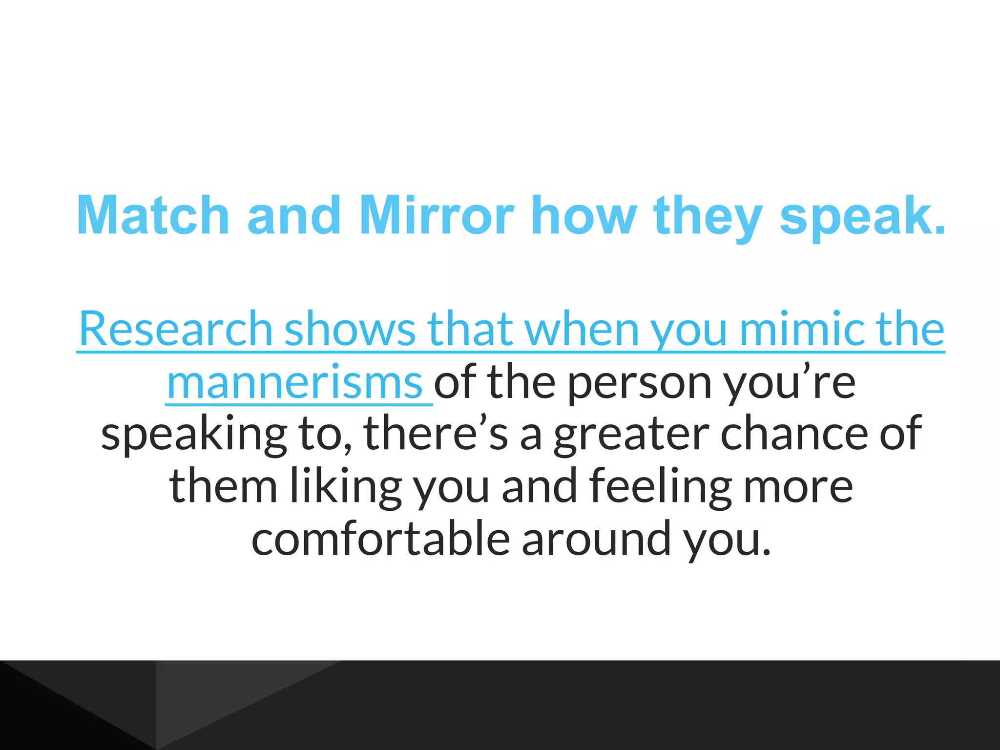 Match and Mirror how they speak.
Research shows that when you mimic the
mannerisms of the person you’re
speaking to, there’s a greater chance of
them liking you and feeling more
comfortable around you.
 