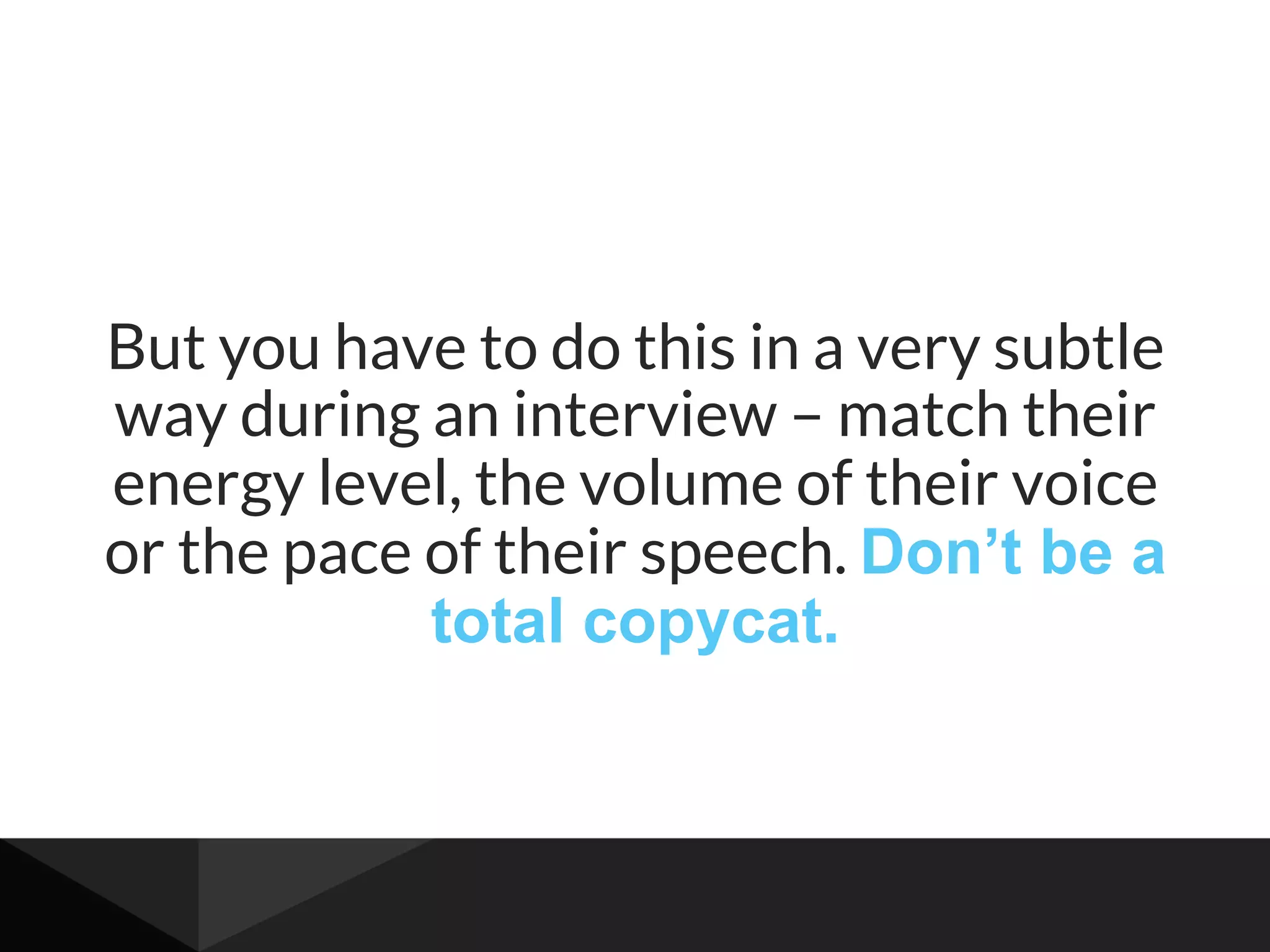 But you have to do this in a very subtle
way during an interview – match their
energy level, the volume of their voice
or the pace of their speech. Don’t be a
total copycat.
 