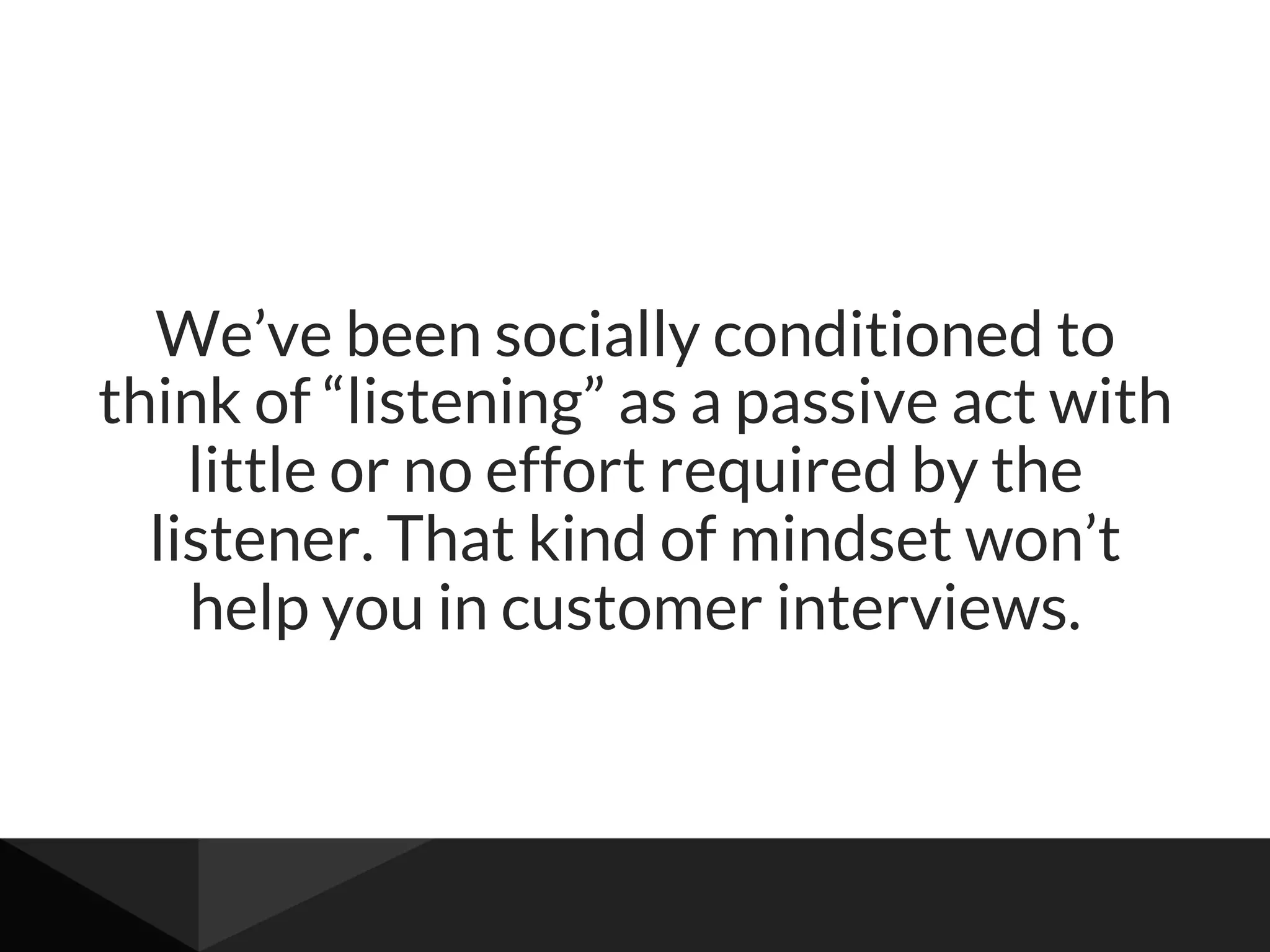 We’ve been socially conditioned to
think of “listening” as a passive act with
little or no effort required by the
listener. That kind of mindset won’t
help you in customer interviews.
 
