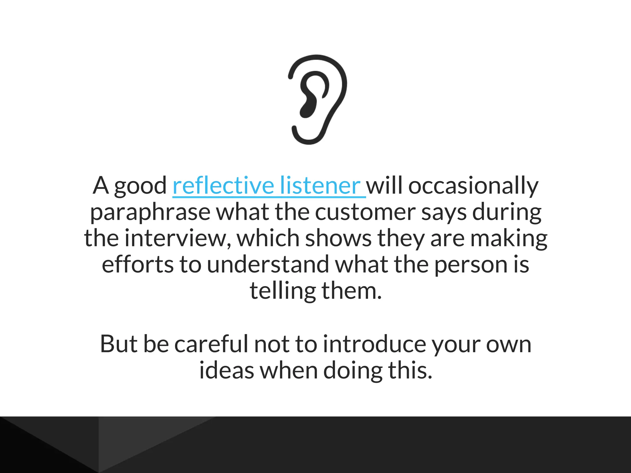 A good reflective listener will occasionally
paraphrase what the customer says during
the interview, which shows they are making
efforts to understand what the person is
telling them.
But be careful not to introduce your own
ideas when doing this.
 