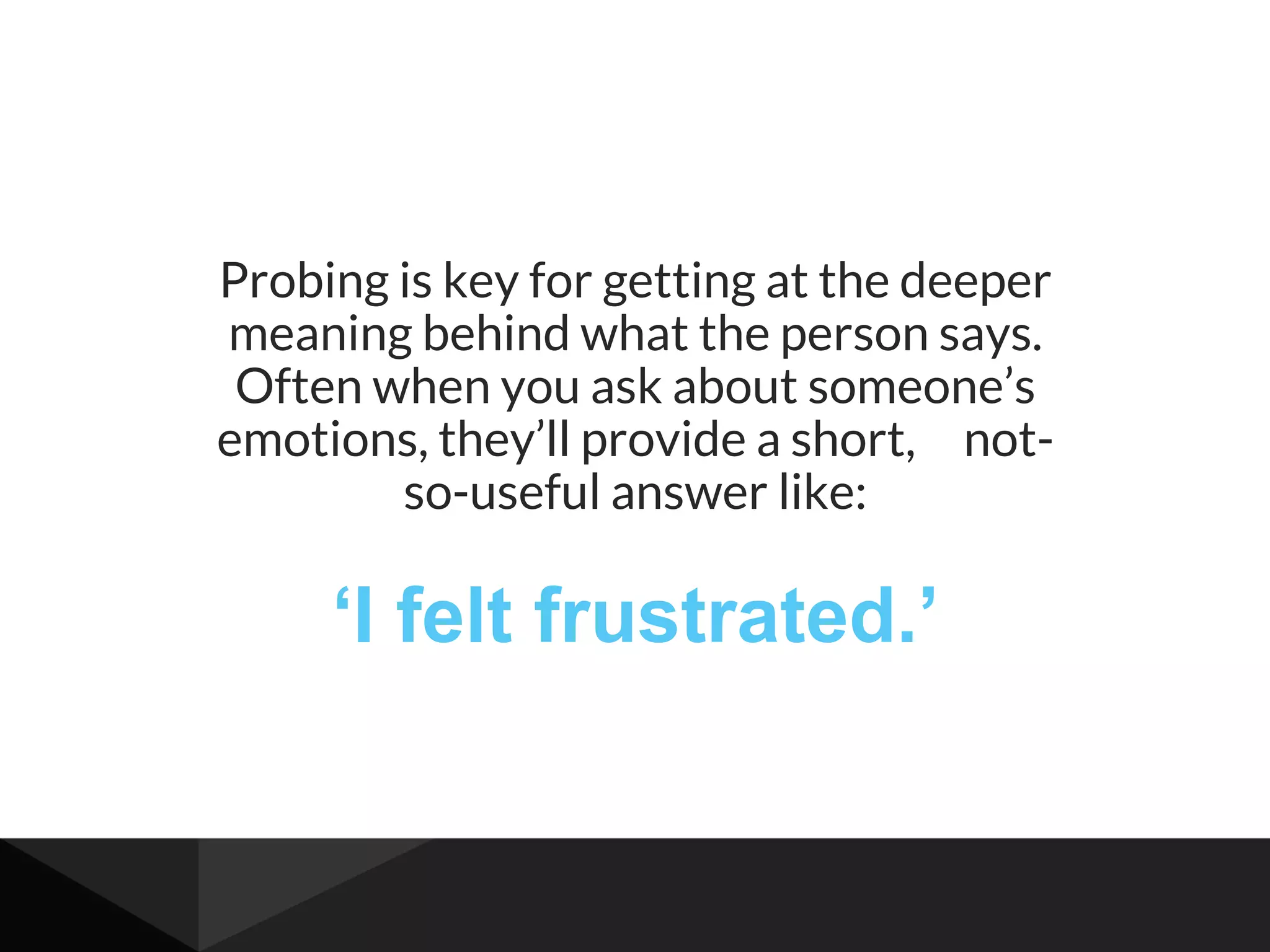 Probing is key for getting at the deeper
meaning behind what the person says.
Often when you ask about someone’s
emotions, they’ll provide a short, not-
so-useful answer like:
‘I felt frustrated.’
 