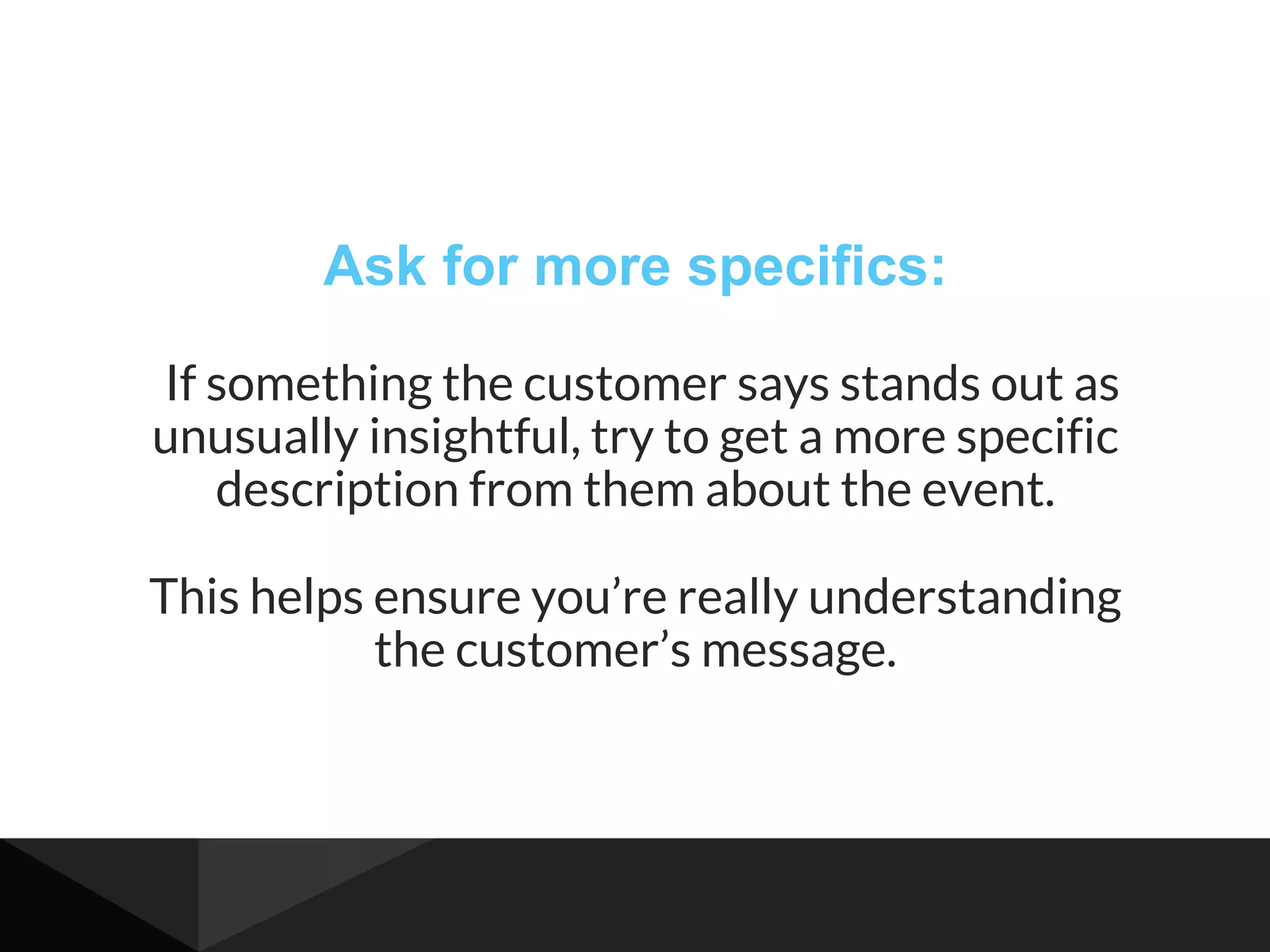 Ask for more specifics:
If something the customer says stands out as
unusually insightful, try to get a more specific
description from them about the event.
This helps ensure you’re really understanding
the customer’s message.
 