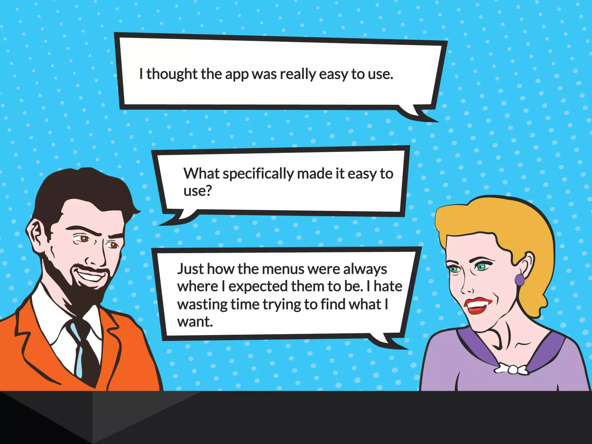 I thought the app was really easy to use.
What specifically made it easy to
use?
Just how the menus were always
where I expected them to be. I hate
wasting time trying to find what I
want.
 
