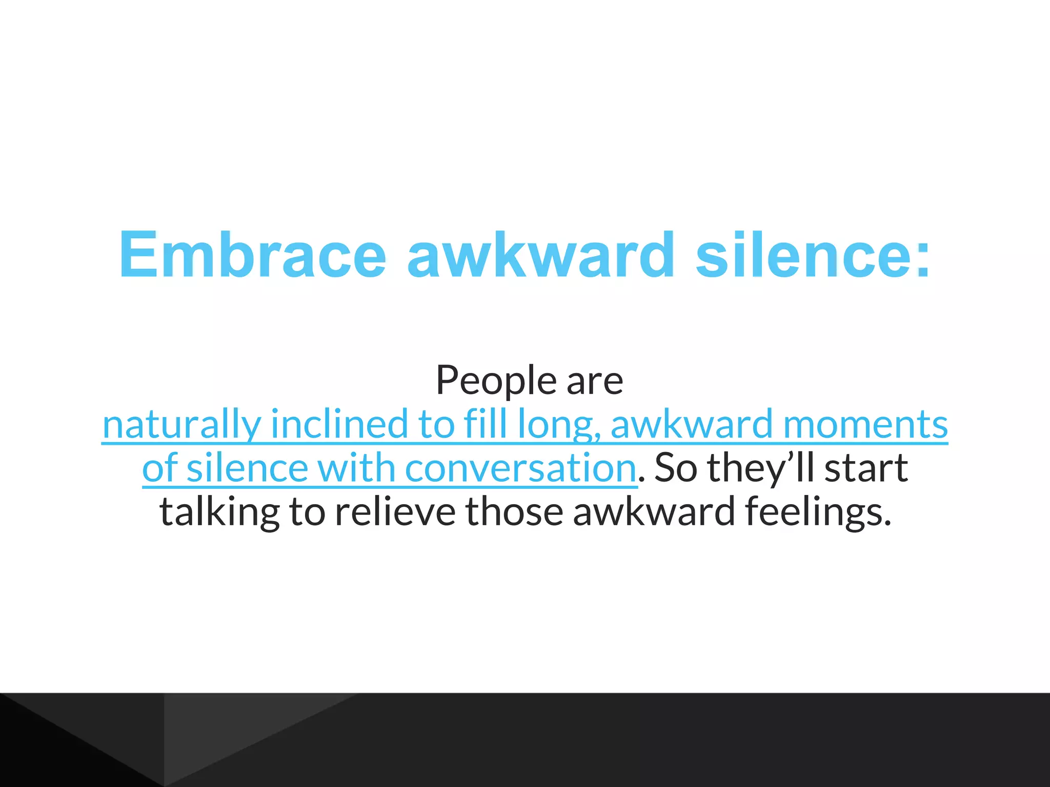 Embrace awkward silence:
People are
naturally inclined to fill long, awkward moments
of silence with conversation. So they’ll start
talking to relieve those awkward feelings.
 