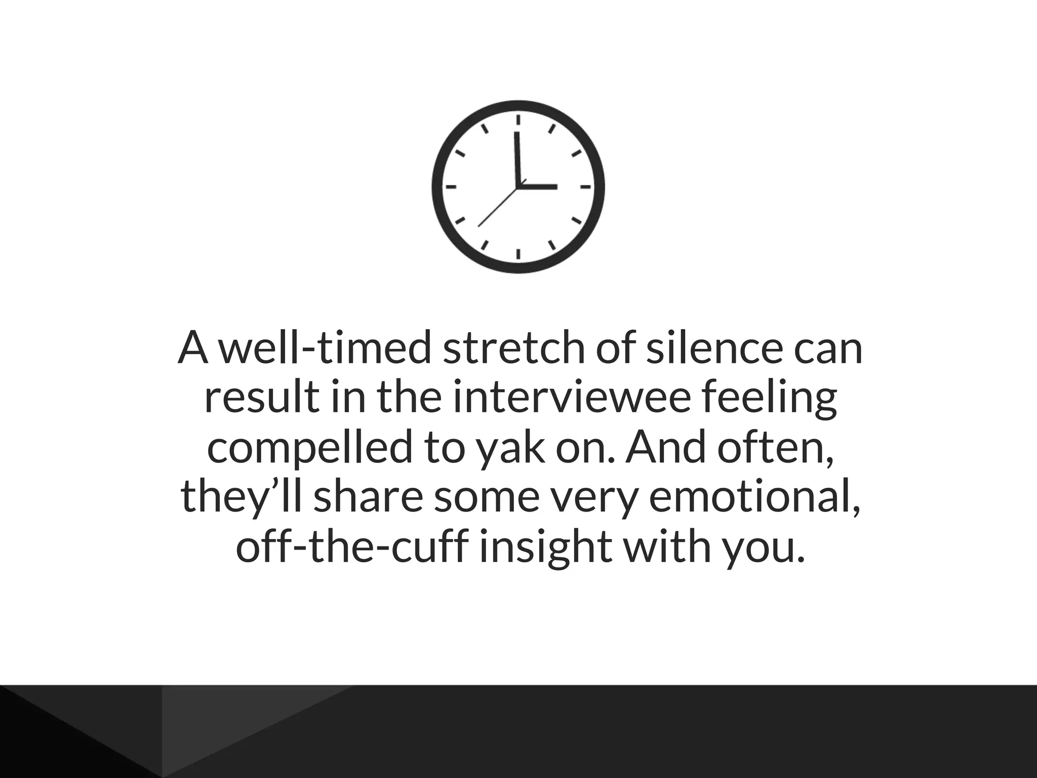 A well-timed stretch of silence can
result in the interviewee feeling
compelled to yak on. And often,
they’ll share some very emotional,
off-the-cuff insight with you.
 