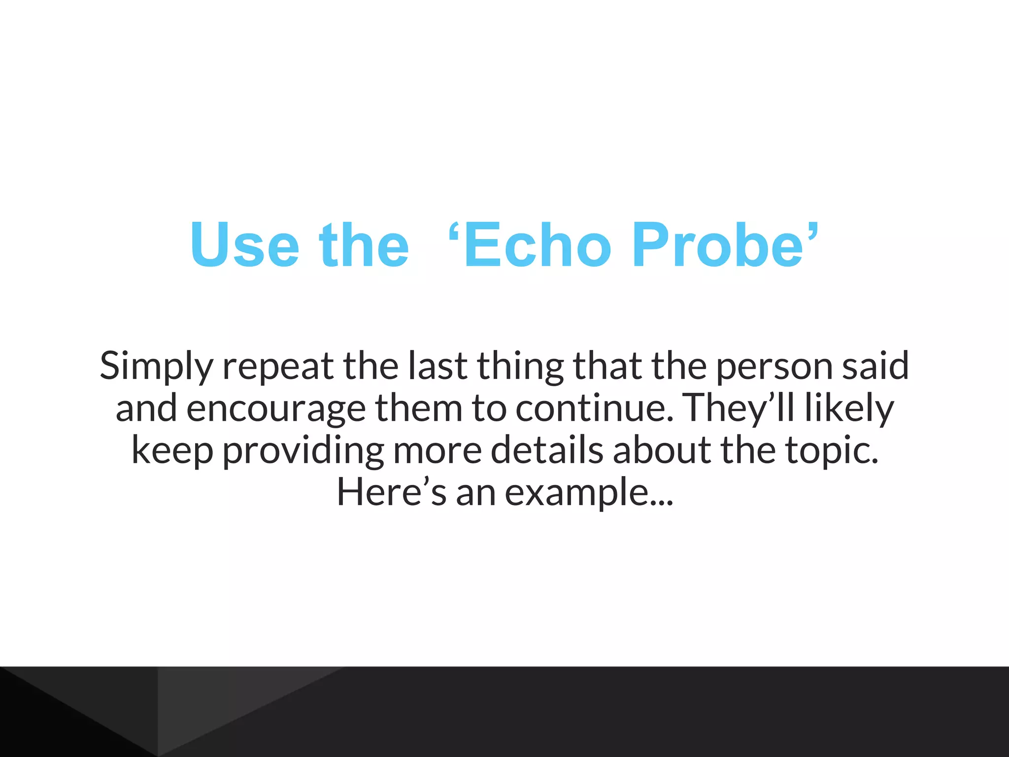 Use the ‘Echo Probe’
Simply repeat the last thing that the person said
and encourage them to continue. They’ll likely
keep providing more details about the topic.
Here’s an example...
 