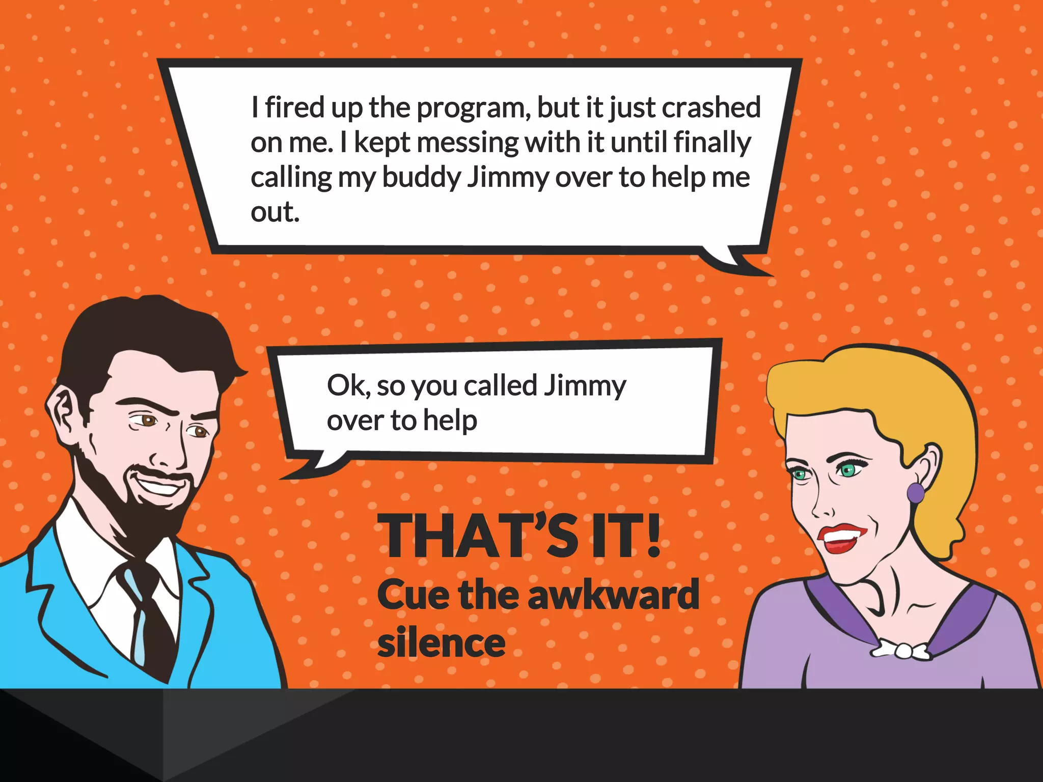 I fired up the program, but it just crashed
on me. I kept messing with it until finally
calling my buddy Jimmy over to help me
out.
Ok, so you called Jimmy
over to help
THAT’S IT!
Cue the awkward
silence
 
