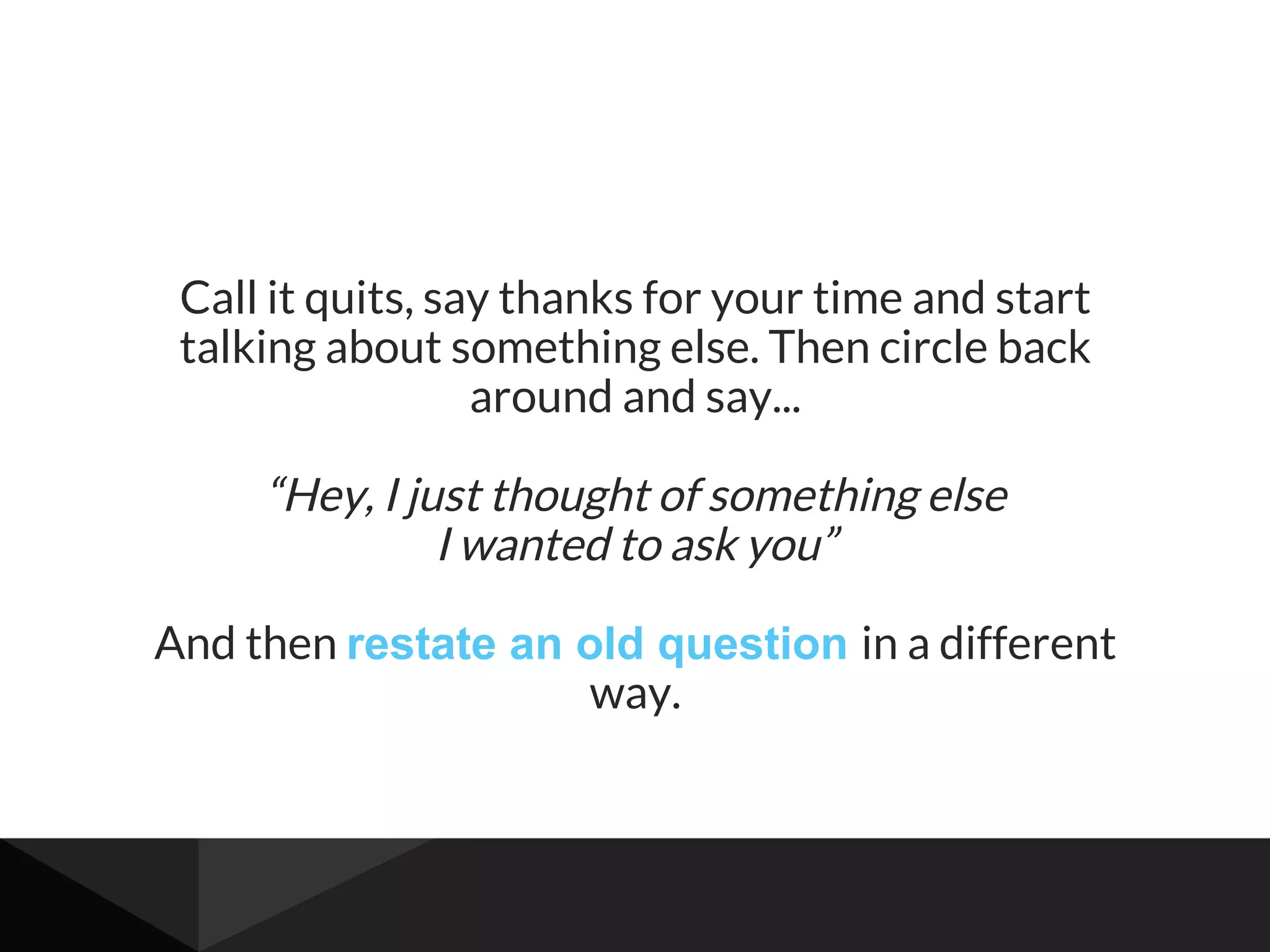 Call it quits, say thanks for your time and start
talking about something else. Then circle back
around and say...
“Hey, I just thought of something else
I wanted to ask you”
And then restate an old question in a different
way.
 