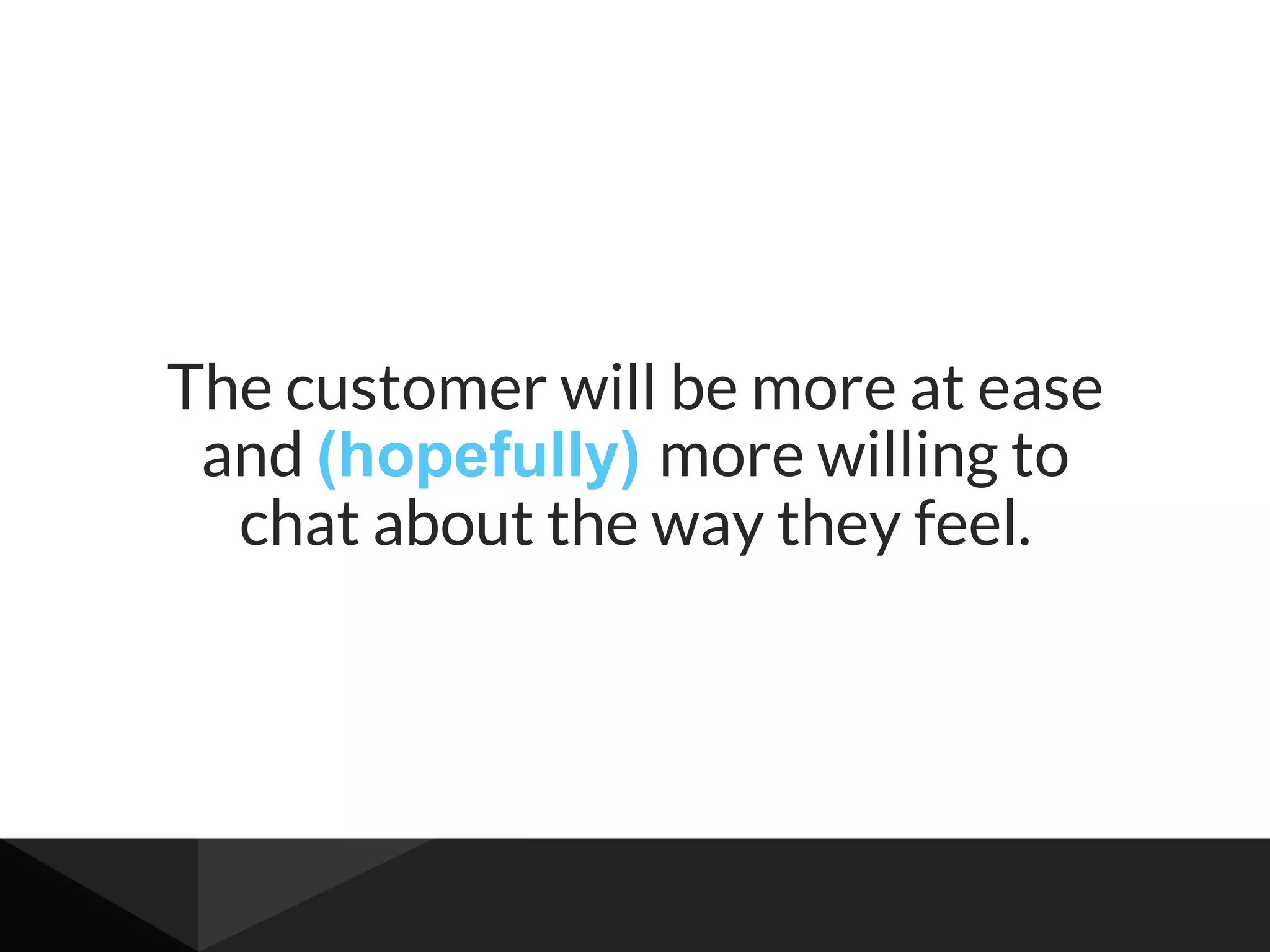 The customer will be more at ease
and (hopefully) more willing to
chat about the way they feel.
 
