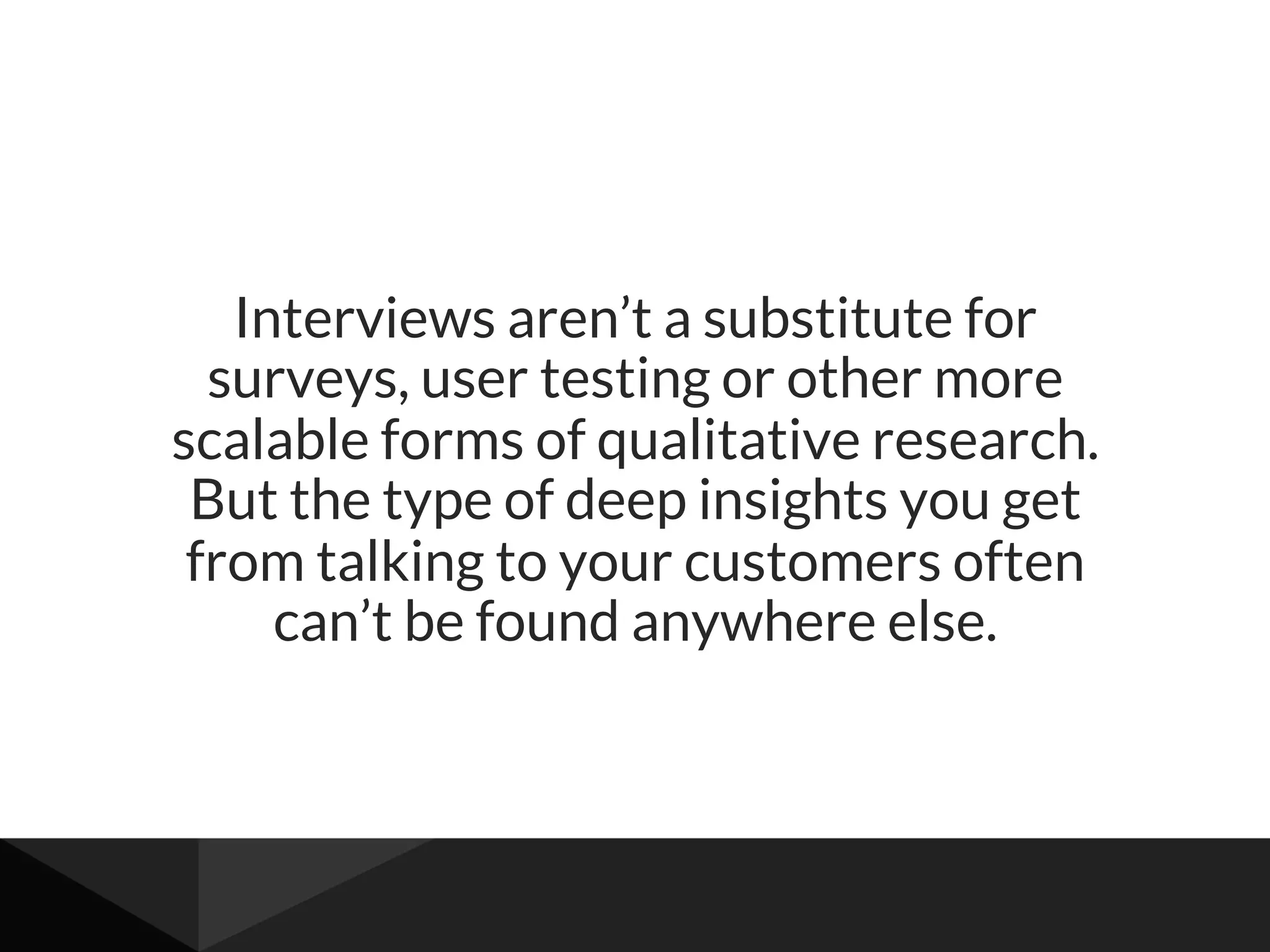 Interviews aren’t a substitute for
surveys, user testing or other more
scalable forms of qualitative research.
But the type of deep insights you get
from talking to your customers often
can’t be found anywhere else.
 