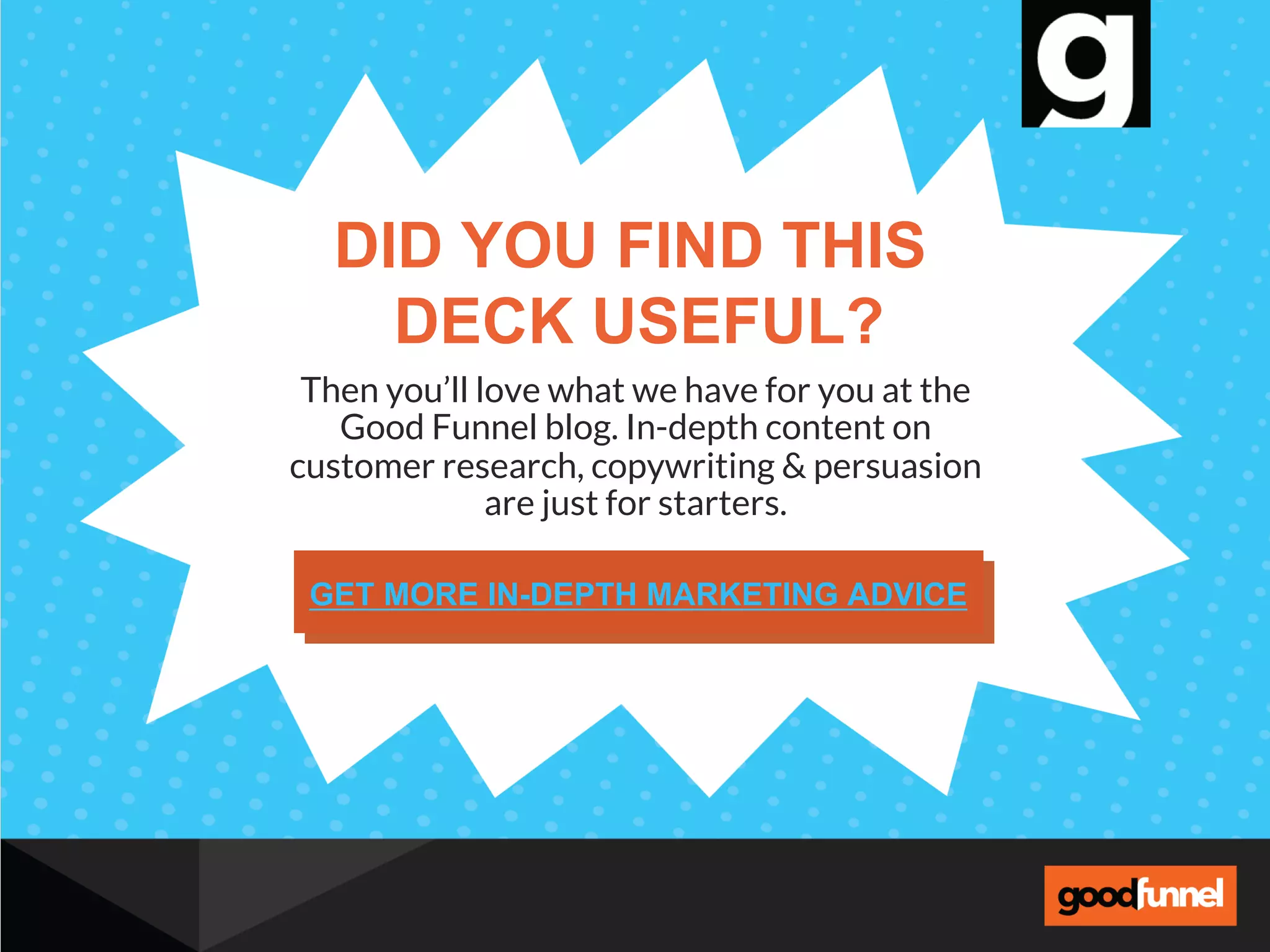 Then you’ll love what we have for you at the
Good Funnel blog. In-depth content on
customer research, copywriting & persuasion
are just for starters.
DID YOU FIND THIS
DECK USEFUL?
GET MORE IN-DEPTH MARKETING ADVICE
 