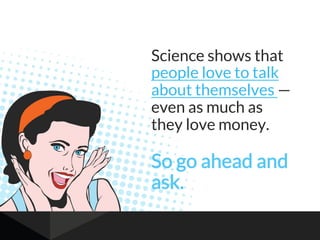 Science shows that
people love to talk
about themselves —
even as much as
they love money.
So go ahead and
ask.
 