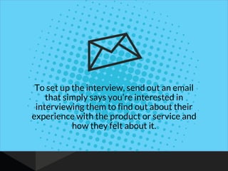 To set up the interview, send out an email
that simply says you’re interested in
interviewing them to find out about their
experience with the product or service and
how they felt about it.
 