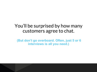 You’ll be surprised by how many
customers agree to chat.
(But don’t go overboard. Often, just 5 or 6
interviews is all you need.)
 
