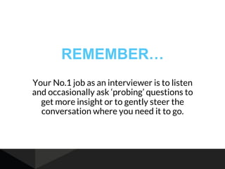 REMEMBER…
Your No.1 job as an interviewer is to listen
and occasionally ask ‘probing’ questions to
get more insight or to gently steer the
conversation where you need it to go.
 