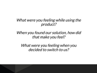 What were you feeling while using the
product?
When you found our solution, how did
that make you feel?
What were you feeling when you
decided to switch to us?
 