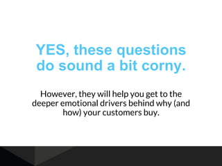 YES, these questions
do sound a bit corny.
However, they will help you get to the
deeper emotional drivers behind why (and
how) your customers buy.
 