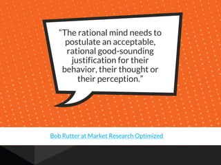 “The rational mind needs to
postulate an acceptable,
rational good-sounding
justification for their
behavior, their thought or
their perception.”
Bob Rutter at Market Research Optimized
 