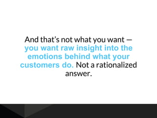 And that’s not what you want —
you want raw insight into the
emotions behind what your
customers do. Not a rationalized
answer.
 