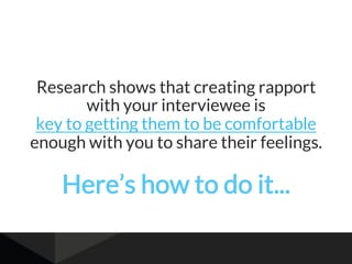 Research shows that creating rapport
with your interviewee is
key to getting them to be comfortable
enough with you to share their feelings.
Here’s how to do it...
 