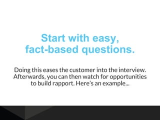 Start with easy,
fact-based questions.
Doing this eases the customer into the interview.
Afterwards, you can then watch for opportunities
to build rapport. Here’s an example...
 