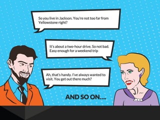 So you live in Jackson. You’re not too far from
Yellowstone right?
It’s about a two-hour drive. So not bad.
Easy enough for a weekend trip
Ah, that’s handy. I’ve always wanted to
visit. You get out there much?
AND SO ON….
 