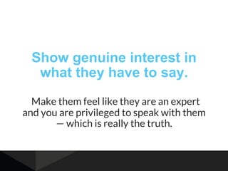 Show genuine interest in
what they have to say.
Make them feel like they are an expert
and you are privileged to speak with them
— which is really the truth.
 