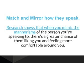 Match and Mirror how they speak.
Research shows that when you mimic the
mannerisms of the person you’re
speaking to, there’s a greater chance of
them liking you and feeling more
comfortable around you.
 