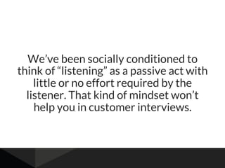 We’ve been socially conditioned to
think of “listening” as a passive act with
little or no effort required by the
listener. That kind of mindset won’t
help you in customer interviews.
 