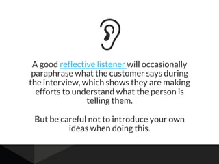 A good reflective listener will occasionally
paraphrase what the customer says during
the interview, which shows they are making
efforts to understand what the person is
telling them.
But be careful not to introduce your own
ideas when doing this.
 