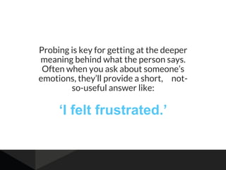 Probing is key for getting at the deeper
meaning behind what the person says.
Often when you ask about someone’s
emotions, they’ll provide a short, not-
so-useful answer like:
‘I felt frustrated.’
 