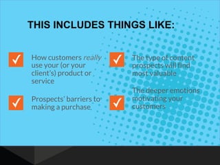 THIS INCLUDES THINGS LIKE:
How customers really
use your (or your
client’s) product or
service
Prospects’ barriers to
making a purchase
The type of content
prospects will find
most valuable
The deeper emotions
motivating your
customers
 