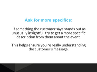 Ask for more specifics:
If something the customer says stands out as
unusually insightful, try to get a more specific
description from them about the event.
This helps ensure you’re really understanding
the customer’s message.
 