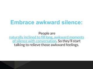 Embrace awkward silence:
People are
naturally inclined to fill long, awkward moments
of silence with conversation. So they’ll start
talking to relieve those awkward feelings.
 