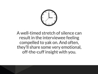 A well-timed stretch of silence can
result in the interviewee feeling
compelled to yak on. And often,
they’ll share some very emotional,
off-the-cuff insight with you.
 
