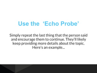 Use the ‘Echo Probe’
Simply repeat the last thing that the person said
and encourage them to continue. They’ll likely
keep providing more details about the topic.
Here’s an example...
 