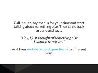 Call it quits, say thanks for your time and start
talking about something else. Then circle back
around and say...
“Hey, I just thought of something else
I wanted to ask you”
And then restate an old question in a different
way.
 