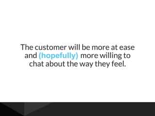 The customer will be more at ease
and (hopefully) more willing to
chat about the way they feel.
 