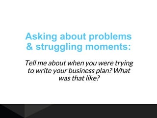 Asking about problems
& struggling moments:
Tell me about when you were trying
to write your business plan? What
was that ...