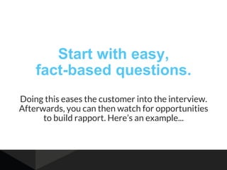 Start with easy,
fact-based questions.
Doing this eases the customer into the interview.
Afterwards, you can then watch fo...